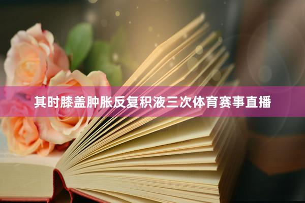 其时膝盖肿胀反复积液三次体育赛事直播