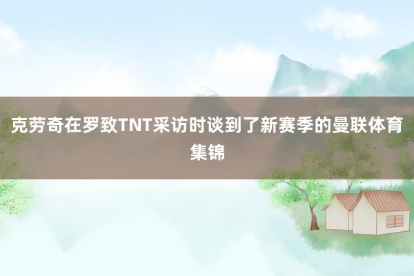 克劳奇在罗致TNT采访时谈到了新赛季的曼联体育集锦