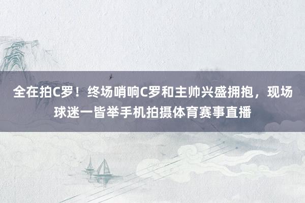 全在拍C罗！终场哨响C罗和主帅兴盛拥抱，现场球迷一皆举手机拍摄体育赛事直播
