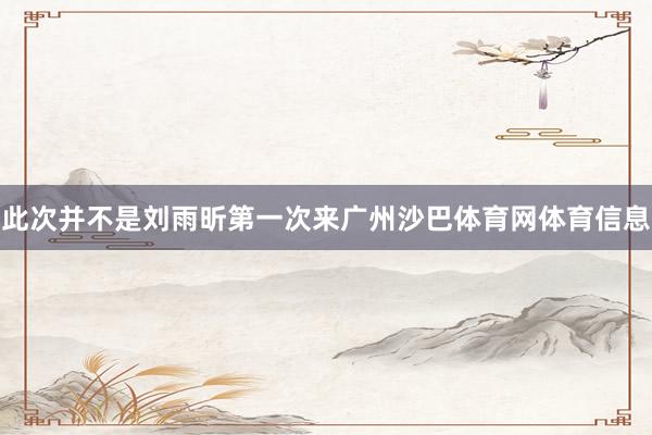 此次并不是刘雨昕第一次来广州沙巴体育网体育信息