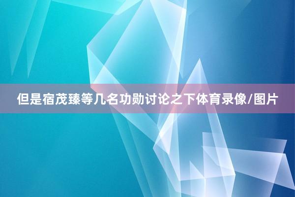 但是宿茂臻等几名功勋讨论之下体育录像/图片