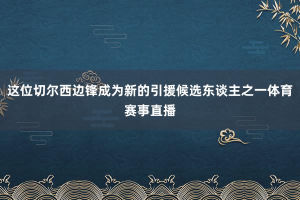 这位切尔西边锋成为新的引援候选东谈主之一体育赛事直播