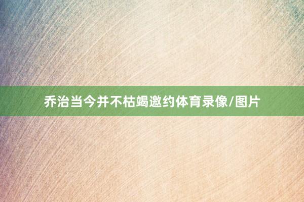 乔治当今并不枯竭邀约体育录像/图片
