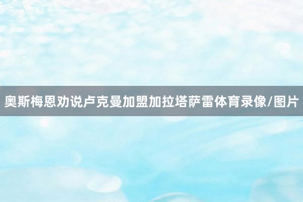 奥斯梅恩劝说卢克曼加盟加拉塔萨雷体育录像/图片