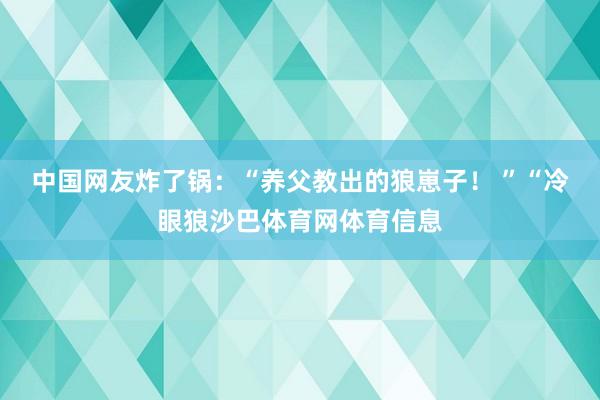 中国网友炸了锅：“养父教出的狼崽子！ ”“冷眼狼沙巴体育网体育信息