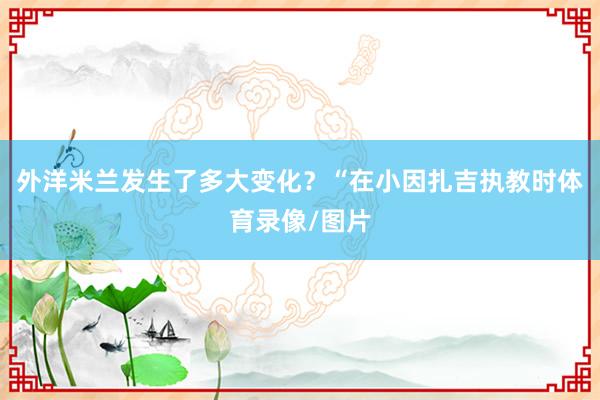 外洋米兰发生了多大变化？“在小因扎吉执教时体育录像/图片