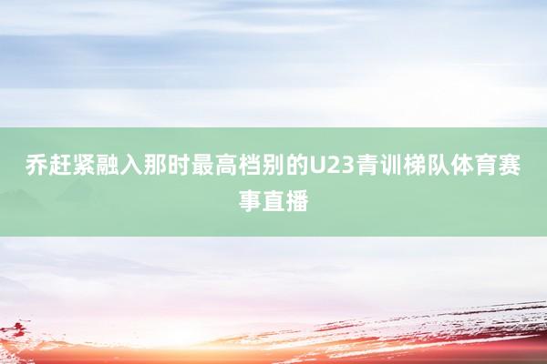 乔赶紧融入那时最高档别的U23青训梯队体育赛事直播