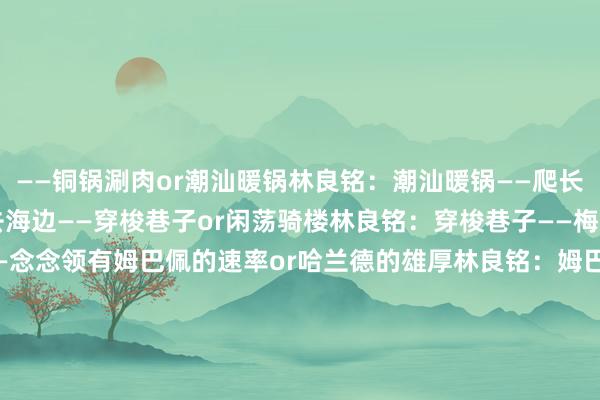 ——铜锅涮肉or潮汕暖锅林良铭：潮汕暖锅——爬长城or去海边林良铭：去海边——穿梭巷子or闲荡骑楼林良铭：穿梭巷子——梅西orC罗林良铭：C罗——念念领有姆巴佩的速率or哈兰德的雄厚林良铭：姆巴佩的速率——绝杀单刀选暴力轰门or轻巧挑射林良铭：轻巧挑射——更衣室是心情派or耐心派林良铭：耐心派——点球大战第一个出场or终末一个出场林良铭：终末一个出场    沙巴体育网体育信息