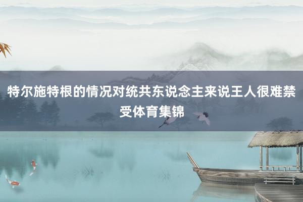 特尔施特根的情况对统共东说念主来说王人很难禁受体育集锦
