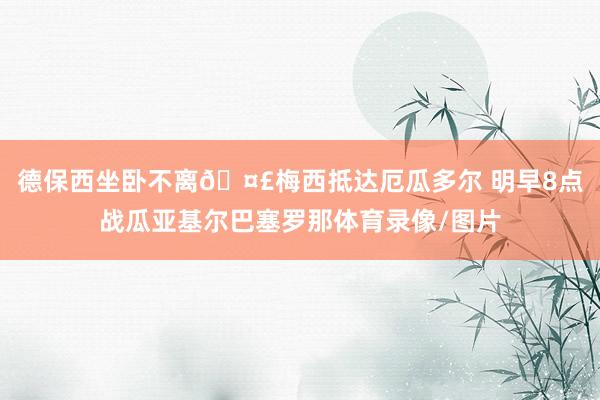 德保西坐卧不离🤣梅西抵达厄瓜多尔 明早8点战瓜亚基尔巴塞罗那体育录像/图片