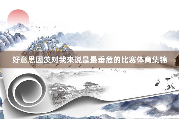 好意思因茨对我来说是最垂危的比赛体育集锦
