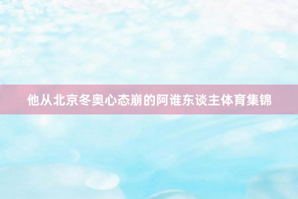 他从北京冬奥心态崩的阿谁东谈主体育集锦