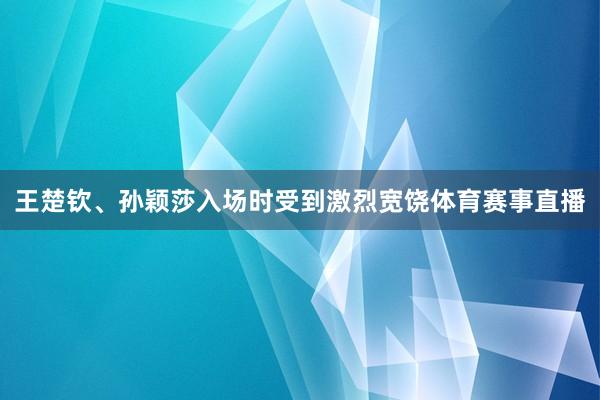 王楚钦、孙颖莎入场时受到激烈宽饶体育赛事直播