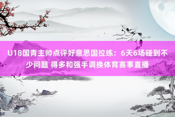 U18国青主帅点评好意思国拉练：6天6场碰到不少问题 得多和强手调换体育赛事直播