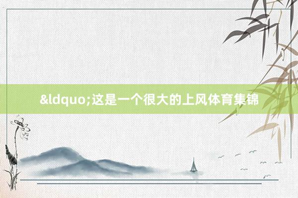 &ldquo;这是一个很大的上风体育集锦