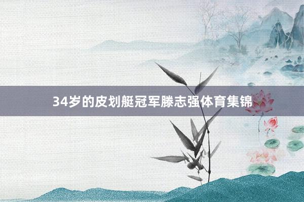 34岁的皮划艇冠军滕志强体育集锦