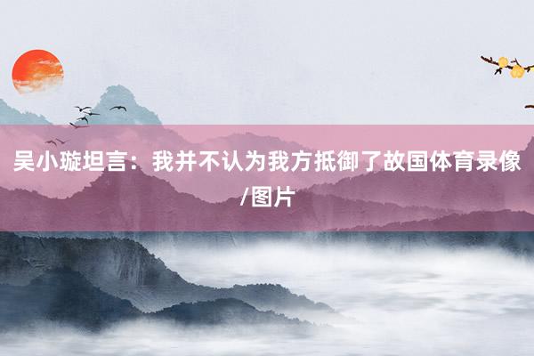 吴小璇坦言：我并不认为我方抵御了故国体育录像/图片