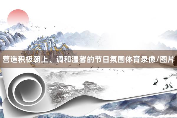 营造积极朝上、调和温馨的节日氛围体育录像/图片