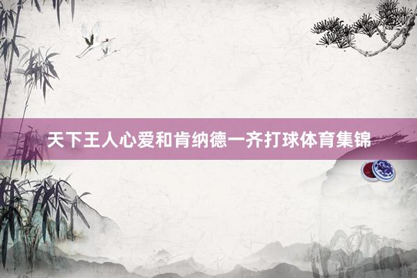 天下王人心爱和肯纳德一齐打球体育集锦