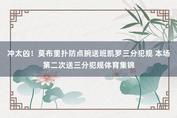 冲太凶！莫布里扑防点腕送班凯罗三分犯规 本场第二次送三分犯规体育集锦