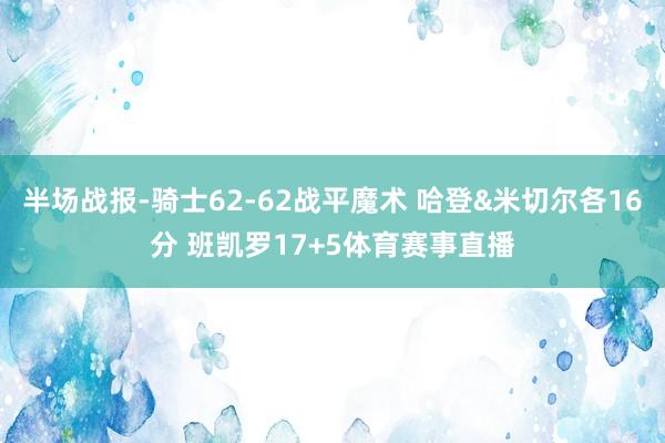 半场战报-骑士62-62战平魔术 哈登&米切尔各16分 班凯罗17+5体育赛事直播