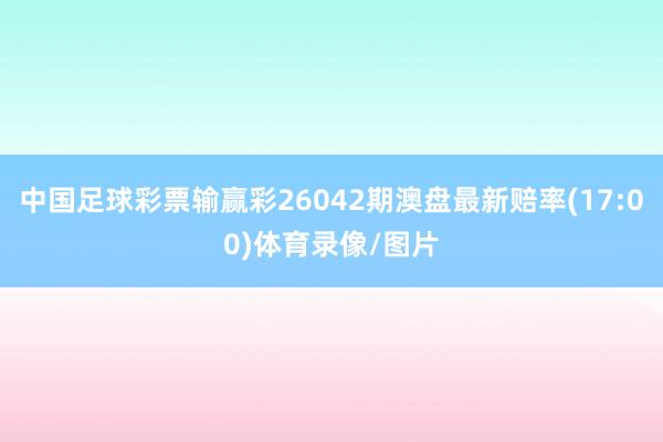 中国足球彩票输赢彩26042期澳盘最新赔率(17:00)体育录像/图片