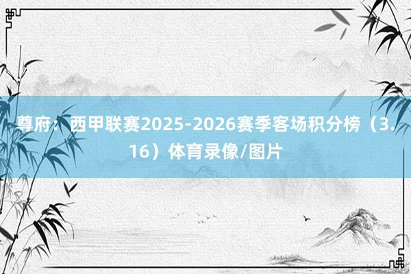 尊府：西甲联赛2025-2026赛季客场积分榜（3.16）体育录像/图片