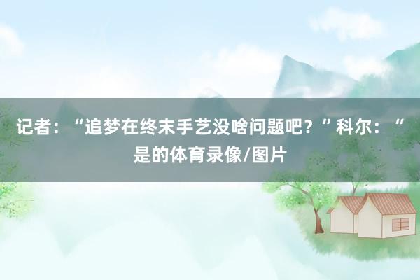 记者:“追梦在终末手艺没啥问题吧?”科尔:“是的体育录像/图片