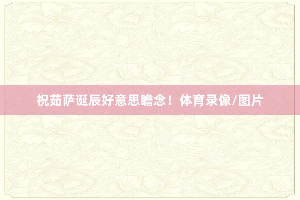 祝茹萨诞辰好意思瞻念！体育录像/图片