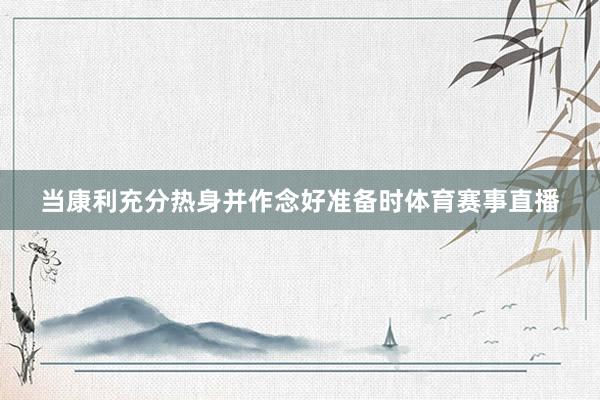 当康利充分热身并作念好准备时体育赛事直播