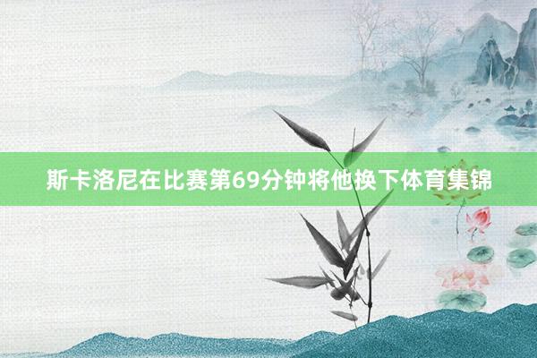 斯卡洛尼在比赛第69分钟将他换下体育集锦
