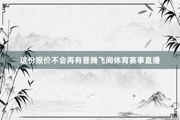 这份报价不会再有晋腾飞间体育赛事直播