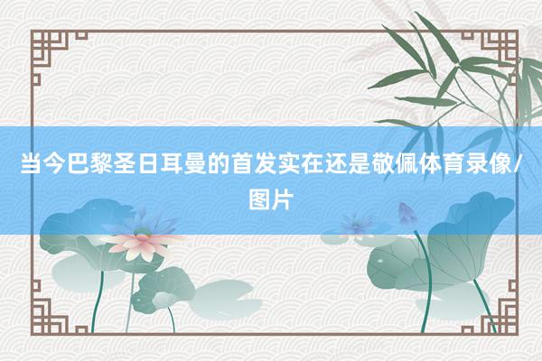当今巴黎圣日耳曼的首发实在还是敬佩体育录像/图片