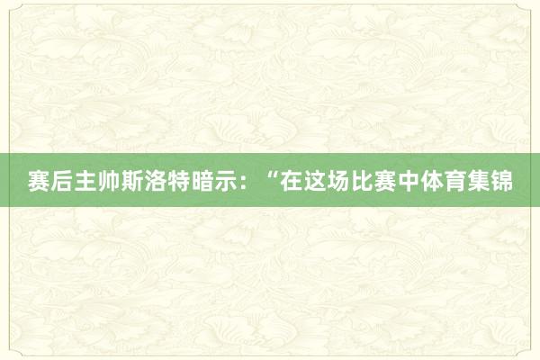 赛后主帅斯洛特暗示：“在这场比赛中体育集锦