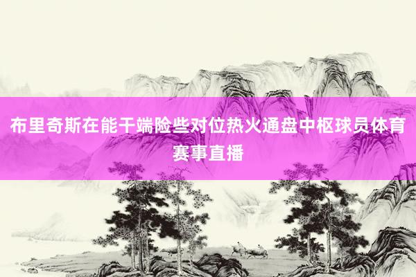 布里奇斯在能干端险些对位热火通盘中枢球员体育赛事直播