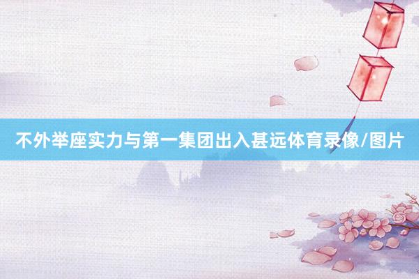 不外举座实力与第一集团出入甚远体育录像/图片