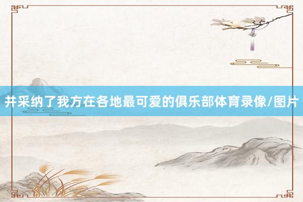 并采纳了我方在各地最可爱的俱乐部体育录像/图片