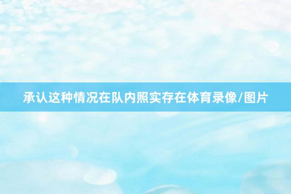 承认这种情况在队内照实存在体育录像/图片