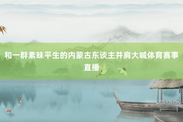和一群素昧平生的内蒙古东谈主并肩大喊体育赛事直播