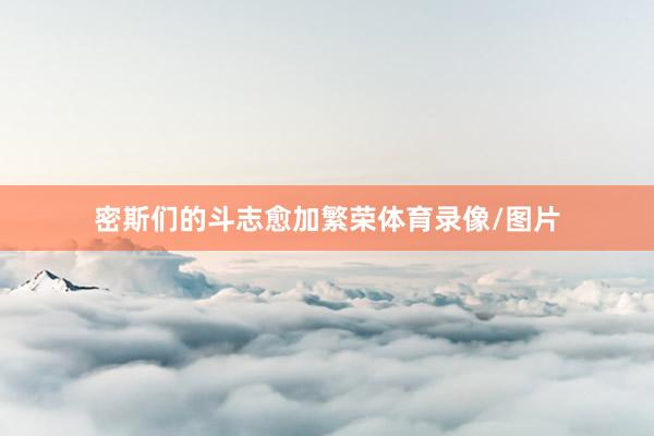 密斯们的斗志愈加繁荣体育录像/图片