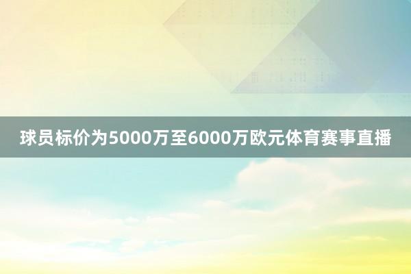 球员标价为5000万至6000万欧元体育赛事直播