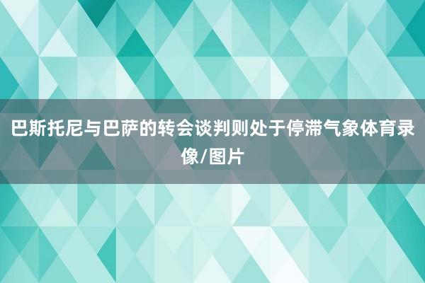 巴斯托尼与巴萨的转会谈判则处于停滞气象体育录像/图片