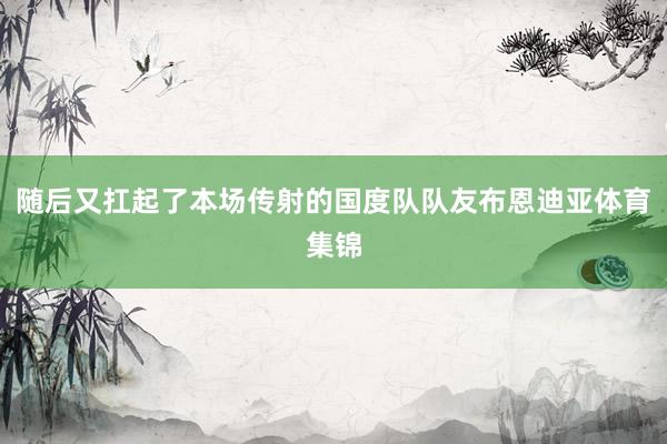 随后又扛起了本场传射的国度队队友布恩迪亚体育集锦