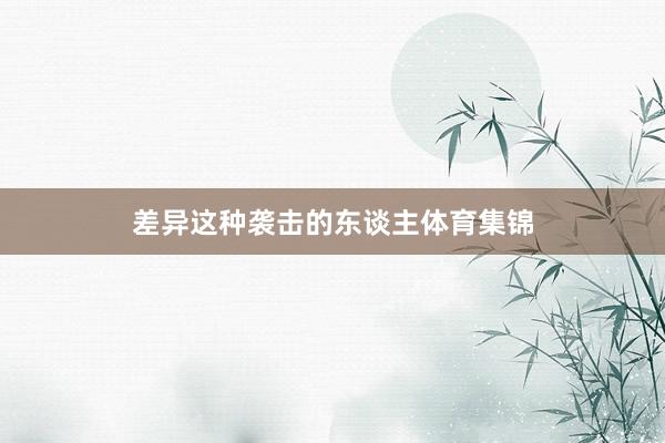差异这种袭击的东谈主体育集锦