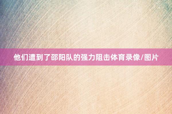 他们遭到了邵阳队的强力阻击体育录像/图片