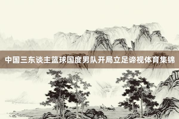 中国三东谈主篮球国度男队开局立足谛视体育集锦