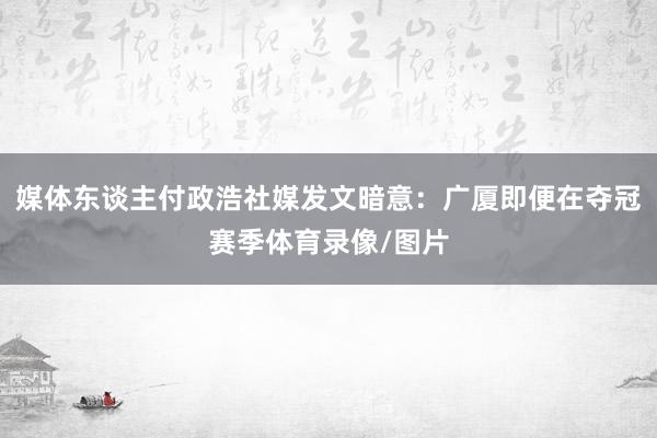 媒体东谈主付政浩社媒发文暗意：广厦即便在夺冠赛季体育录像/图片